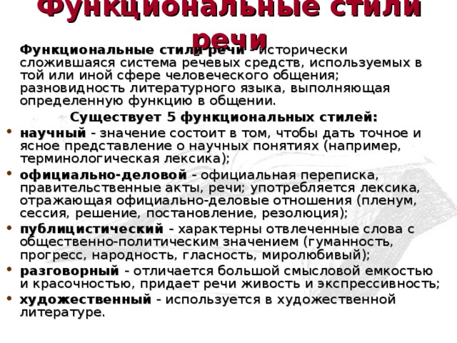 Функциональные стили речи   Функциональные стили речи - исторически сложившаяся система речевых средств, используемых в той или иной сфере человеческого общения; разновидность литературного языка, выполняющая определенную функцию в общении. Существует 5 функциональных стилей: научный - значение состоит в том, чтобы дать точное и ясное представление о научных понятиях (например, терминологическая лексика); официально-деловой - официальная переписка, правительственные акты, речи; употребляется лексика, отражающая официально-деловые отношения (пленум, сессия, решение, постановление, резолюция); публицистический - характерны отвлеченные слова с общественно-политическим значением (гуманность, прогресс, народность, гласность, миролюбивый); разговорный - отличается большой смысловой емкостью и красочностью, придает речи живость и экспрессивность; художественный - используется в художественной литературе.  