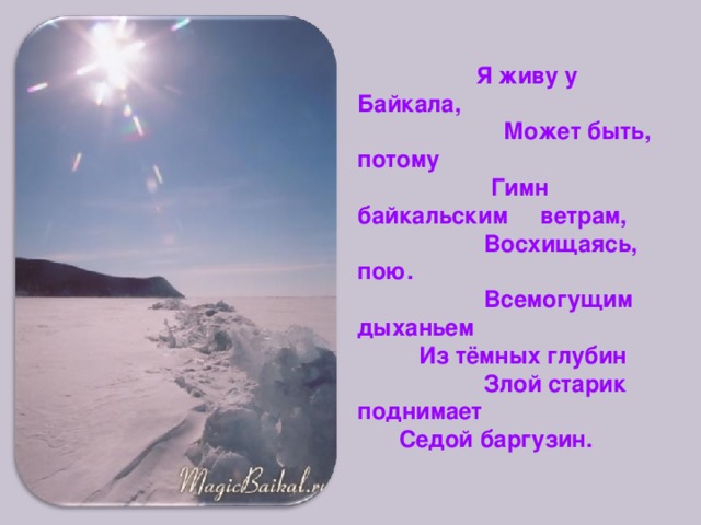  Я живу у Байкала,  Может быть, потому  Гимн байкальским ветрам,  Восхищаясь, пою.  Всемогущим дыханьем  Из тёмных глубин  Злой старик поднимает  Седой баргузин. 