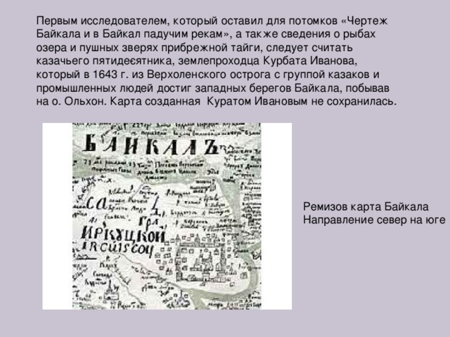 Первым исследователем, который оставил для потомков «Чертеж Байкала и в Байкал падучим рекам», а также сведения о рыбах озера и пушных зверях прибрежной тайги, следует считать казачьего пятиде­сятника, землепроходца Курбата Иванова, который в 1643 г. из Верхоленского острога с группой казаков и промышлен­ных людей достиг западных берегов Байкала, побывав на о. Ольхон. Карта созданная Куратом Ивановым не сохранилась. Ремизов карта Байкала Направление север на юге 