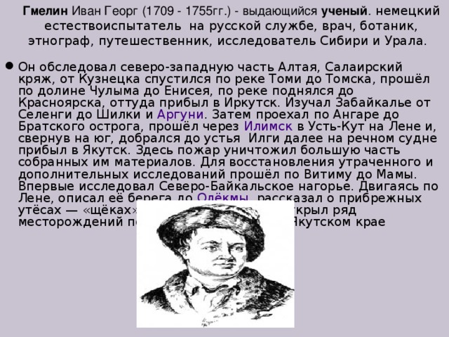Гмелин Иван Георг (1709 - 1755гг.) - выдающийся ученый . немецкий естествоиспытатель на русской службе, врач, ботаник, этнограф, путешественник, исследователь Сибири и Урала.  Он обследовал северо-западную часть Алтая, Салаирский кряж, от Кузнецка спустился по реке Томи до Томска, прошёл по долине Чулыма до Енисея, по реке поднялся до Красноярска, оттуда прибыл в Иркутск. Изучал Забайкалье от Селенги до Шилки и Аргуни . Затем проехал по Ангаре до Братского острога, прошёл через Илимск в Усть-Кут на Лене и, свернув на юг, добрался до устья Илги далее на речном судне прибыл в Якутск. Здесь пожар уничтожил большую часть собранных им материалов. Для восстановления утраченного и дополнительных исследований прошёл по Витиму до Мамы. Впервые исследовал Северо-Байкальское нагорье. Двигаясь по Лене, описал её берега до Олёкмы , рассказал о прибрежных утёсах — «щёках». В 1736—1737 годах открыл ряд месторождений полезных ископаемых в Якутском крае 