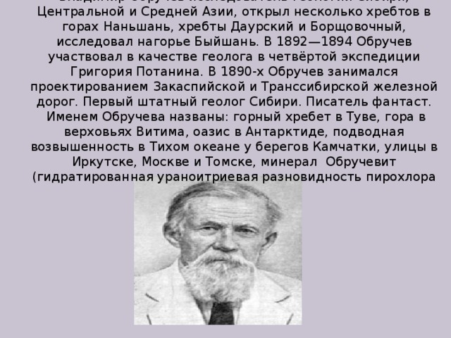 Владимир Обручев исследователь геологии Сибири, Центральной и Средней Азии, открыл несколько хребтов в горах Наньшань, хребты Даурский и Борщовочный, исследовал нагорье Быйшань. В 1892—1894 Обручев участвовал в качестве геолога в четвёртой экспедиции Григория Потанина. В 1890-х Обручев занимался проектированием Закаспийской и Транссибирской железной дорог. Первый штатный геолог Сибири. Писатель фантаст.  Именем Обручева названы: горный хребет в Туве, гора в верховьях Витима, оазис в Антарктиде, подводная возвышенность в Тихом океане у берегов Камчатки, улицы в Иркутске, Москве и Томске, минерал Обручевит  (гидратированная ураноитриевая разновидность пирохлора 