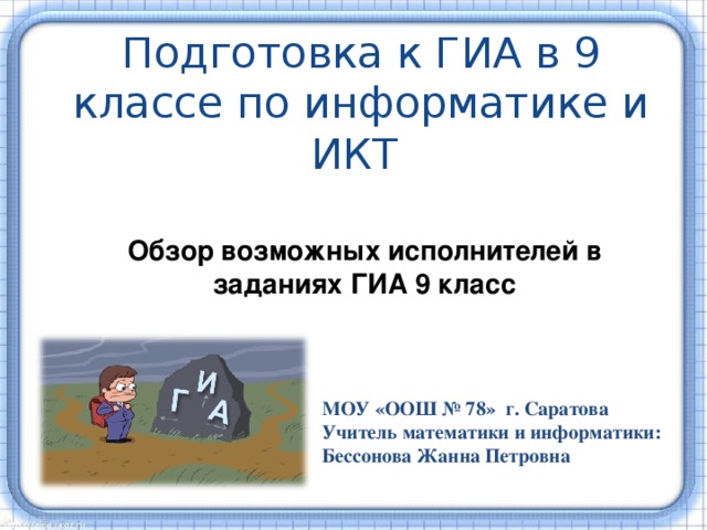 Подготовка к ГИА в 9 классе по информатике и ИКТ Обзор возможных исполнителей в заданиях ГИА 9 класс МОУ «ООШ № 78» г. Саратова Учитель математики и информатики: Бессонова Жанна Петровна 