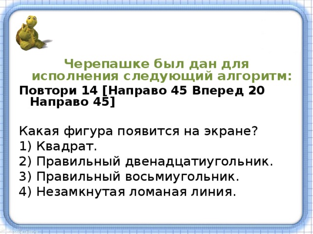 Черепашке был дан для исполнения  следующий алгоритм : Повтори 14 [Направо 45 Вперед 20 Направо 45]  Какая фигура появится на экране ? 1) Квадрат. 2) Правильный двенадцатиугольник. 3) Правильный восьмиуго льник . 4) Незамкнутая ломаная линия . 