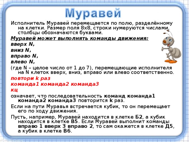 Исполнитель Муравей перемещается по полю, разделённому на клетки. Размер поля 8x8, строки нумеруются числами, столбцы обозначаются буквами. Муравей может выполнять команды движения: вверх N, вниз N, вправо N, влево N,  (где N – целое число от 1 до 7), перемещающие исполнителя на N клеток вверх, вниз, вправо или влево соответственно. повтори k раз команда1 команда2 команда3 кц означает, что последовательность команд команда1 команда2 команда3 повторится k раз. Если на пути Муравья встречается кубик, то он перемещает его по ходу движения. Пусть, например, Муравей находится в клетке Б2 , а кубик находится в клетке В5 . Если Муравей выполнит команды вправо 1  вверх 3 вправо 2 , то сам окажется в клетке Д5 , а кубик в клетке В6 . 