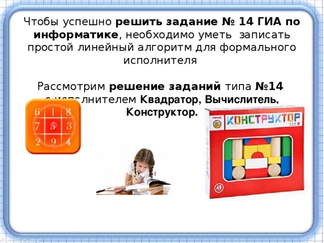 Чтобы успешно решить задание № 14 ГИА по информатике , необходимо уметь  записать простой линейный алгоритм для формального исполнителя  Рассмотрим решение заданий типа №14   с исполнителем Квадратор, Вычислитель, Конструктор. 