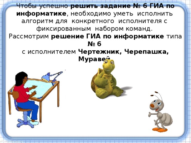 Чтобы успешно решить задание № 6 ГИА по информатике , необходимо уметь  исполнить  алгоритм для  конкретного  исполнителя с  фиксированным  набором команд.  Рассмотрим решение ГИА по информатике типа №  6   с исполнителем Чертежник, Черепашка, Муравей. 