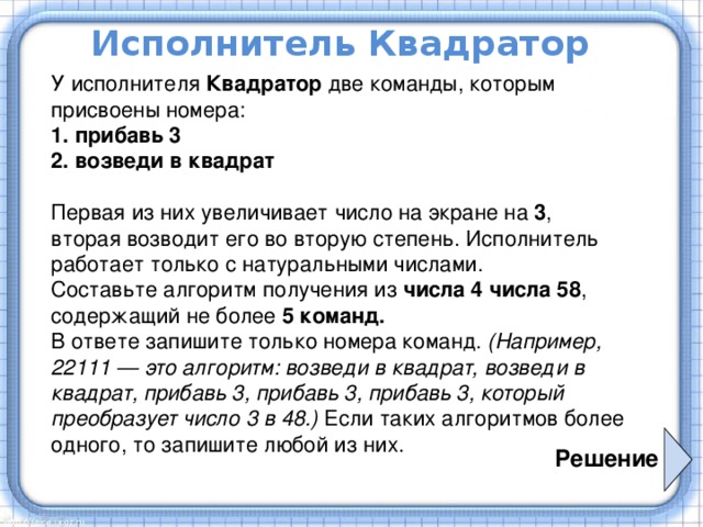 Исполнитель Квадратор У исполнителя Квадратор две команды, которым присвоены номера:  1. прибавь 3 2. возведи в квадрат   Первая из них увеличивает число на экране на 3 , вторая возводит его во вторую степень. Исполнитель работает только с натуральными числами. Составьте алгоритм получения из числа 4 числа 58 , содержащий не более 5 команд. В ответе запишите только номера команд. (Например, 22111 — это алгоритм: возведи в квадрат, возведи в квадрат, прибавь 3, прибавь 3, прибавь 3, который преобразует число 3 в 48.) Если таких алгоритмов более одного, то запишите любой из них. Решение 