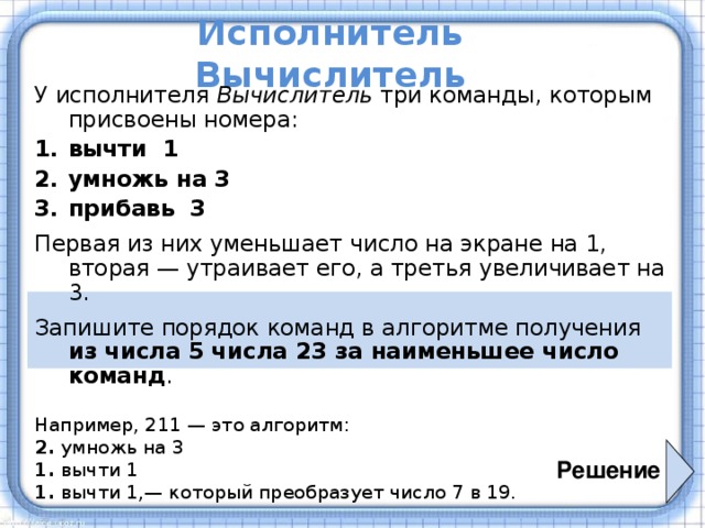Исполнитель Вычислитель У исполнителя Вычислитель три команды, которым присвоены номера: вычти 1 умножь на 3 прибавь 3 Первая из них уменьшает число на экране на 1, вторая — утраивает его, а третья увеличивает на 3. Запишите порядок команд в алгоритме получения  из числа 5 числа 23 за наименьшее число команд . Например, 211 — это алгоритм: 2. умножь на 3 1. вычти 1 1. вычти 1,— который преобразует число 7 в 19. Решение 