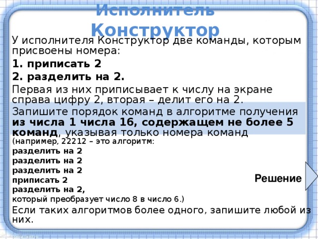 Исполнитель Конструктор У исполнителя Конструктор две команды, которым присвоены номера: 1. приписать 2 2. разделить на 2. Первая из них приписывает к числу на экране справа цифру 2, вторая – делит его на 2. Запишите порядок команд в алгоритме получения  из числа 1 числа 16, содержащем не более 5 команд , указывая только номера команд  (например, 22212 – это алгоритм: разделить на 2 разделить на 2 разделить на 2 приписать 2 разделить на 2, который преобразует число 8 в число 6.) Если таких алгоритмов более одного, запишите любой из них. Решение 