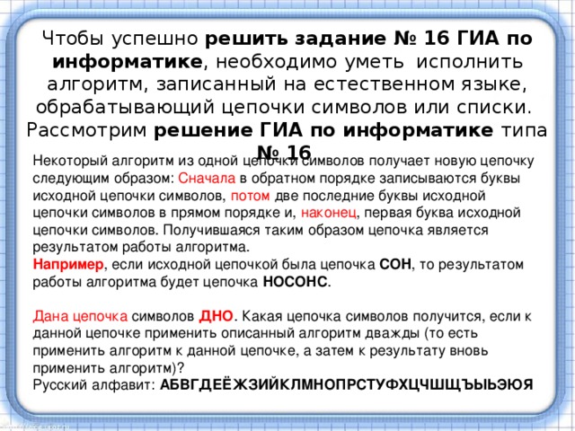 Чтобы успешно решить задание № 16 ГИА по информатике , необходимо уметь  исполнить алгоритм, записанный на естественном языке, обрабатывающий цепочки символов или списки.  Рассмотрим решение ГИА по информатике типа № 16 Некоторый алгоритм из одной цепочки символов получает новую цепочку следующим образом: Сначала в обратном порядке записываются буквы исходной цепочки символов, потом две последние буквы исходной цепочки символов в прямом порядке и, наконец , первая буква исходной цепочки символов. Получившаяся таким образом цепочка является результатом работы алгоритма.  Например , если исходной цепочкой была цепочка  СОН , то результатом работы алгоритма будет цепочка  НОСОНС .   Дана цепочка символов ДНО . Какая цепочка символов получится, если к данной цепочке применить описанный алгоритм дважды (то есть применить алгоритм к данной цепочке, а затем к результату вновь применить алгоритм)?  Русский алфавит:  АБВГДЕЁЖЗИЙКЛМНОПРСТУФХЦЧШЩЪЫЬЭЮЯ   
