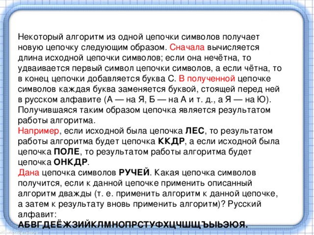 Некоторый алгоритм из одной цепочки символов получает новую цепочку следующим образом. Сначала вычисляется длина исходной цепочки символов; если она нечётна, то удваивается первый символ цепочки символов, а если чётна, то в конец цепочки добавляется буква С. В полученной цепочке символов каждая буква заменяется буквой, стоящей перед ней в русском алфавите (А — на Я, Б — на А и т. д., а Я — на Ю). Получившаяся таким образом цепочка является результатом работы алгоритма. Например , если исходной была цепочка ЛЕС , то результатом работы алгоритма будет цепочка ККДР , а если исходной была цепочка ПОЛЕ , то результатом работы алгоритма будет цепочка ОНКДР . Дана цепочка символов РУЧЕЙ . Какая цепочка символов получится, если к данной цепочке применить описанный алгоритм дважды (т. е. применить алгоритм к данной цепочке, а затем к результату вновь применить алгоритм)? Русский алфавит: АБВГДЕЁЖЗИЙКЛМНОПРСТУФХЦЧШЩЪЫЬЭЮЯ. 