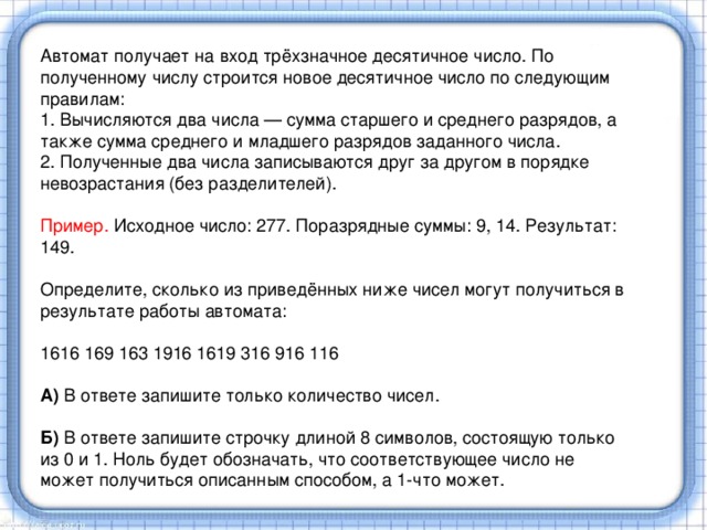 Автомат получает на вход трёхзначное десятичное число. По полученному числу строится новое десятичное число по следующим правилам: 1. Вычисляются два числа — сумма старшего и среднего разрядов, а также сумма среднего и младшего разрядов заданного числа. 2. Полученные два числа записываются друг за другом в порядке невозрастания (без разделителей).   Пример. Исходное число: 277. Поразрядные суммы: 9, 14. Результат: 149.   Определите, сколько из приведённых ниже чисел могут получиться в результате работы автомата:   1616 169 163 1916 1619 316 916 116   А) В ответе запишите только количество чисел. Б) В ответе запишите строчку длиной 8 символов, состоящую только из 0 и 1. Ноль будет обозначать, что соответствующее число не может получиться описанным способом, а 1-что может.   