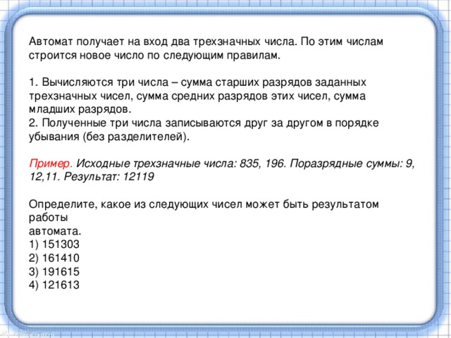 Автомат получает на вход два трехзначных числа. По этим числам строится новое число по следующим правилам. 1. Вычисляются три числа – сумма старших разрядов заданных трехзначных чисел, сумма средних разрядов этих чисел, сумма младших разрядов. 2. Полученные три числа записываются друг за другом в порядке убывания (без разделителей).  Пример. Исходные трехзначные числа: 835, 196. Поразрядные суммы: 9, 12,11. Результат: 12119 Определите, какое из следующих чисел может быть результатом работы автомата. 1) 151303 2) 161410 3) 191615 4) 121613 