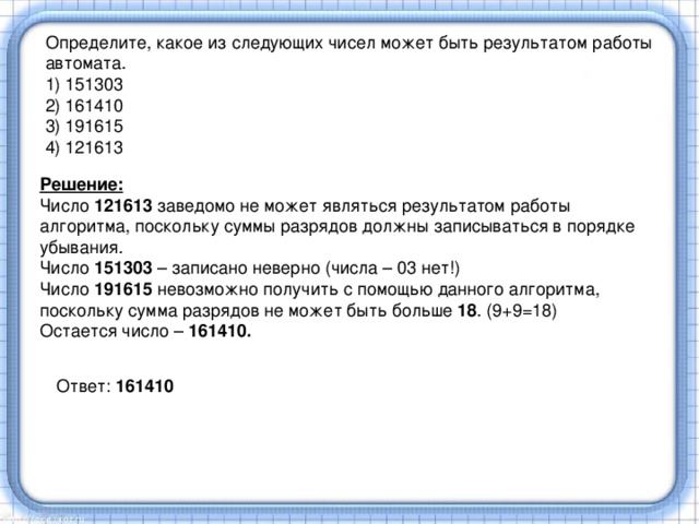 Определите, какое из следующих чисел может быть результатом работы автомата. 1) 151303 2) 161410 3) 191615 4) 121613 Решение: Число 121613 заведомо не может являться результатом работы алгоритма, поскольку суммы разрядов должны записываться в порядке убывания. Число 151303 – записано неверно (числа – 03 нет!) Число 191615 невозможно получить с помощью данного алгоритма, поскольку сумма разрядов не может быть больше 18 . (9+9=18) Остается число – 161410. Ответ: 161410 