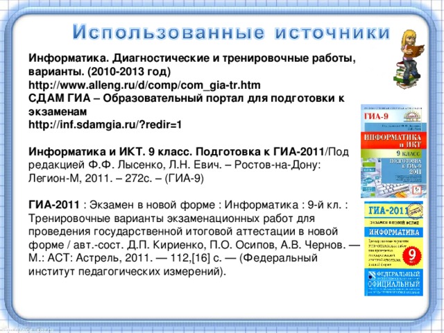 Информатика. Диагностические и тренировочные работы, варианты. (2010-2013 год) http://www.alleng.ru/d/comp/com_gia-tr.htm СДАМ ГИА – Образовательный портал для подготовки к экзаменам http://inf.sdamgia.ru/?redir=1  Информатика и ИКТ. 9 класс. Подготовка к ГИА-2011 /Под редакцией Ф.Ф. Лысенко, Л.Н. Евич. – Ростов-на-Дону: Легион-М, 2011. – 272с. – (ГИА-9)  ГИА-2011 : Экзамен в новой форме : Информатика : 9-й кл. : Тренировочные варианты экзаменационных работ для проведения государственной итоговой аттестации в новой форме / авт.-сост. Д.П. Кириенко, П.О. Осипов, А.В. Чернов. — М.: ACT : Астрель, 2011. — 112,[16] с. — (Федеральный институт педагогических измерений).   