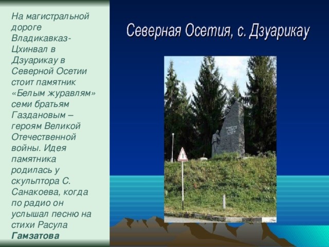 На магистральной дороге Владикавказ-Цхинвал в Дзуарикау в Северной Осетии стоит памятник «Белым журавлям» семи братьям Газдановым – героям Великой Отечественной войны. Идея памятника родилась у скульптора С. Санакоева, когда по радио он услышал песню на стихи Расула Гамзатова . 