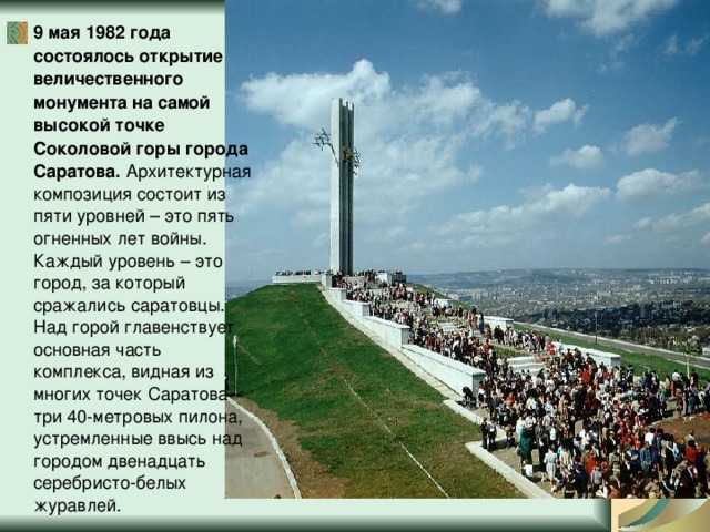9 мая 1982 года состоялось открытие величественного монумента на самой высокой точке Соколовой горы города Саратова. Архитектурная композиция состоит из пяти уровней – это пять огненных лет войны. Каждый уровень – это город, за который сражались саратовцы. Над горой главенствует основная часть комплекса, видная из многих точек Саратова – три 40-метровых пилона, устремленные ввысь над городом двенадцать серебристо-белых журавлей. 