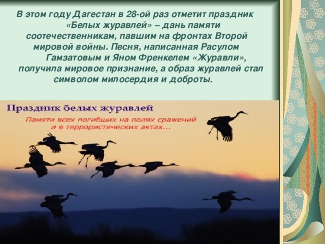  В этом году Дагестан в 28-ой раз отметит праздник  «Белых журавлей» – дань памяти  соотечественникам, павшим на фронтах Второй  мировой войны. Песня, написанная Расулом  Гамзатовым и Яном Френкелем «Журавли»,  получила мировое признание, а образ журавлей стал  символом милосердия и доброты. 