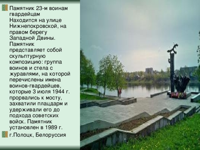 Памятник 23-м воинам гвардейцам  Находится на улице Нижнепокровской, на правом берегу Западной Двины. Памятник представляет собой скульптурную композицию: группа воинов и стела с журавлями, на которой перечислены имена воинов-гвардейцев, которые 3 июля 1944 г. прорвались к мосту, захватили плацдарм и удерживали его до подхода советских войск. Памятник установлен в 1989 г. г.Полоцк, Белоруссия 