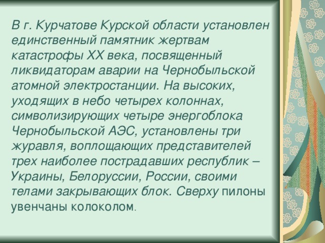 В г. Курчатове Курской области установлен единственный памятник жертвам катастрофы XX века, посвященный ликвидаторам аварии на Чернобыльской атомной электростанции. На высоких, уходящих в небо четырех колоннах, символизирующих четыре энергоблока Чернобыльской АЭС, установлены три журавля, воплощающих представителей трех наиболее пострадавших республик – Украины, Белоруссии, России, своими телами закрывающих блок. Сверху пилоны увенчаны колоколом . 