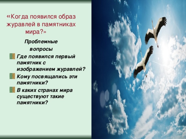 « Когда появился образ журавлей в памятниках  мира?»  Проблемные  вопросы Где появился первый памятник с изображением журавлей? Кому посвящались эти памятники? В каких странах мира существуют такие памятники?   