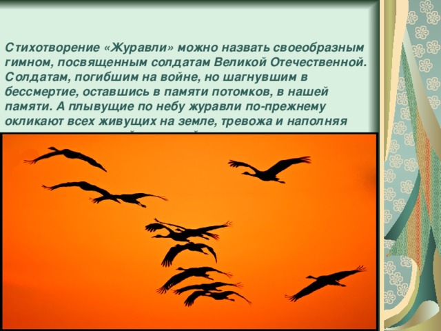 Стихотворение «Журавли» можно назвать своеобразным гимном, посвященным солдатам Великой Отечественной. Солдатам, погибшим на войне, но шагнувшим в бессмертие, оставшись в памяти потомков, в нашей памяти. А плывущие по небу журавли по-прежнему окликают всех живущих на земле, тревожа и наполняя наши души высокой и светлой печалью.    