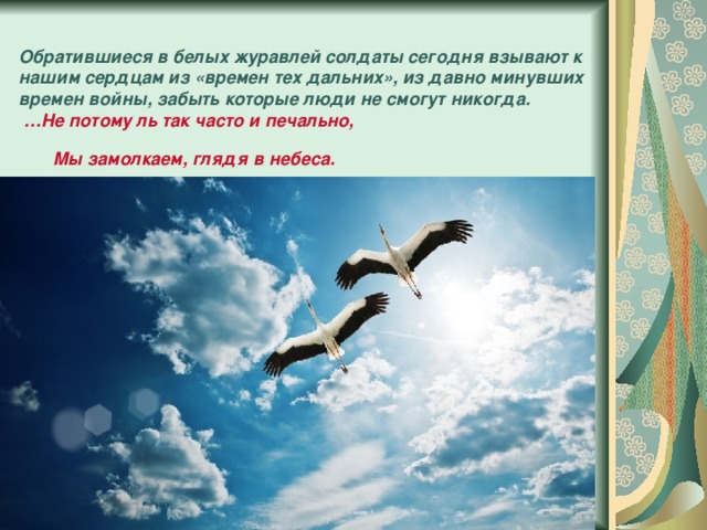 Обратившиеся в белых журавлей солдаты сегодня взывают к нашим сердцам из «времен тех дальних», из давно минувших времен войны, забыть которые люди не смогут никогда.   …Не потому ль так часто и печально,  Мы замолкаем, глядя в небеса.  