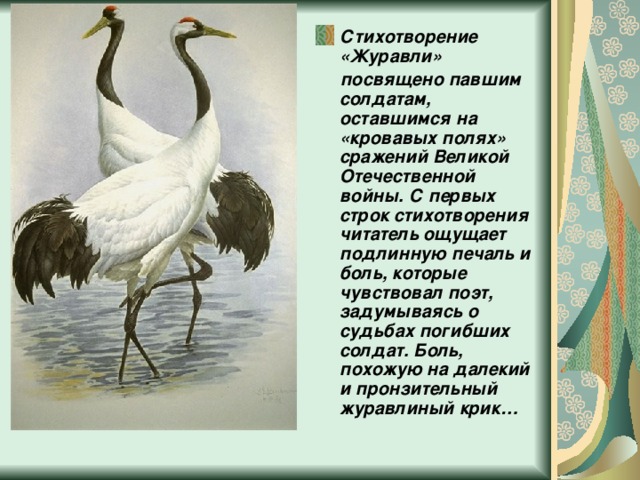 Стихотворение «Журавли»  посвящено павшим солдатам, оставшимся на «кровавых полях» сражений Великой Отечественной войны. С первых строк стихотворения читатель ощущает подлинную печаль и боль, которые чувствовал поэт, задумываясь о судьбах погибших солдат. Боль, похожую на далекий и пронзительный журавлиный крик… 