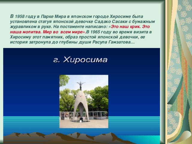 В 1958 году в Парке Мира в японском городе Хиросиме была установлена статуя японской девочке Садако Сасаки с бумажным журавликом в руке. На постаменте написано: « Это наш крик. Это наша молитва. Мир во всем мире». В 1965 году во время визита в Хиросиму этот памятник, образ простой японской девочки, ее история затронула до глубины души Расула Гамзатова…   