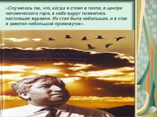 «Случилось так, что, когда я стоял в толпе, в центре человеческого горя, в небе вдруг появились настоящие журавли. Их стая была небольшая, и в стае я заметил небольшой промежуток». 