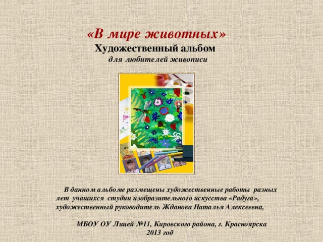  «В мире животных»   Художественный альбом    для любителей живописи  В данном альбоме размещены художественные работы разных лет учащихся студии изобразительного искусства «Радуга»,  художественный руководитель Жданова Наталья Алексеевна,  МБОУ ОУ Лицей №11, Кировского района, г. Красноярска  2013 год 