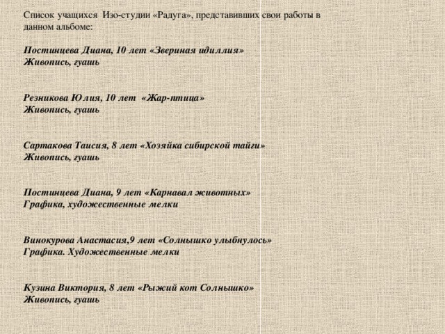 Список учащихся Изо-студии «Радуга», представивших свои работы в данном альбоме: Постинцева Диана, 10 лет «Звериная идиллия» Живопись, гуашь   Резникова Юлия, 10 лет «Жар-птица» Живопись, гуашь   Сартакова Таисия, 8 лет «Хозяйка сибирской тайги» Живопись, гуашь   Постинцева Диана, 9 лет «Карнавал животных» Графика, художественные мелки   Винокурова Анастасия,9 лет «Солнышко улыбнулось» Графика. Художественные мелки   Кузина Виктория, 8 лет «Рыжий кот Солнышко» Живопись, гуашь  