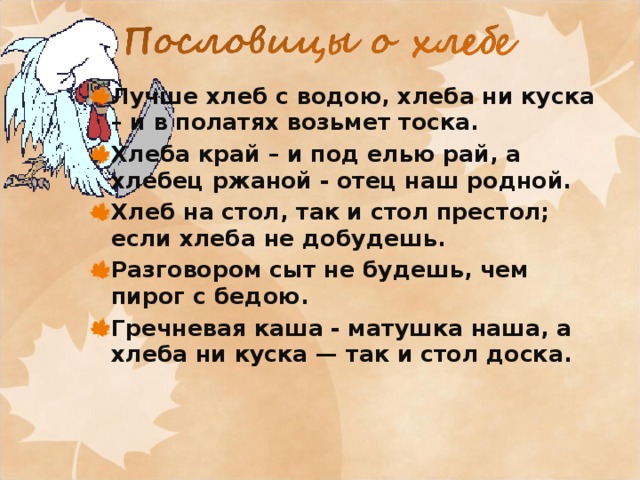Лучше хлеб с водою, хлеба ни куска – и в полатях возьмет тоска. Хлеба край – и под елью рай, а хлебец ржаной - отец наш родной. Хлеб на стол, так и стол престол; если хлеба не добудешь. Разговором сыт не будешь, чем пирог с бедою. Гречневая каша - матушка наша, а хлеба ни куска — так и стол доска.  