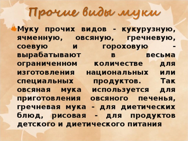 Муку прочих видов - кукурузную, ячменную, овсяную, гречневую, соевую и гороховую - вырабатывают в весьма ограниченном количестве для изготовления национальных или специальных продуктов. Так овсяная мука используется для приготовления овсяного печенья, гречневая мука - для диетических блюд, рисовая - для продуктов детского и диетического питания 