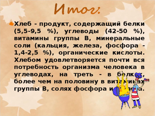 Хлеб - продукт, содержащий белки (5,5-9,5 %), углеводы (42-50 %), витамины группы B, минеральные соли (кальция, железа, фосфора - 1,4-2,5 %), органические кислоты. Хлебом удовлетворяется почти вся потребность организма человека в углеводах, на треть - в белках, более чем на половину в витаминах группы B, солях фосфора и железа. 