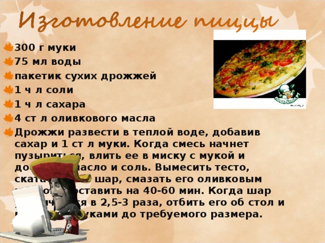 300 г муки 75 мл воды пакетик сухих дрожжей 1 ч л соли 1 ч л сахара 4 ст л оливкового масла Дрожжи развести в теплой воде, добавив сахар и 1 ст л муки. Когда смесь начнет пузыриться, влить ее в миску с мукой и добавить масло и соль. Вымесить тесто, скатать его в шар, смазать его оливковым маслом и оставить на 40-60 мин. Когда шар увеличиться в 2,5-3 раза, отбить его об стол и растянуть руками до требуемого размера.  
