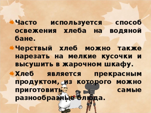 Часто используется способ освежения хлеба на водяной бане. Черствый хлеб можно также нарезать на мелкие кусочки и высушить в жарочном шкафу. Хлеб является прекрасным продуктом, из которого можно приготовить самые разнообразные блюда. 