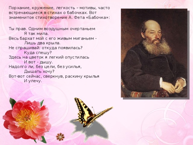Порхание, кружение, легкость – мотивы, часто встречающиеся в стихах о бабочках. Вот знаменитое стихотворение А. Фета «Бабочка»: Ты прав. Одним воздушным очертаньем              Я так мила.  Весь бархат мой с его живым миганьем -              Лишь два крыла.  Не спрашивай: откуда появилась?              Куда спешу?  Здесь на цветок я легкий опустилась              И вот - дышу.  Надолго ли, без цели, без усилья,              Дышать хочу?  Вот-вот сейчас, сверкнув, раскину крылья              И улечу.   
