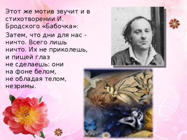 Этот же мотив звучит и в стихотворении И. Бродского «Бабочка»: Затем, что дни для нас - ничто. Всего лишь  ничто. Их не приколешь,  и пищей глаз  не сделаешь: они  на фоне белом,  не обладая телом,  незримы. 