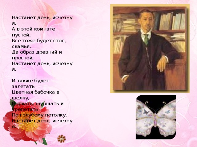 Настанет день, исчезну я,  А в этой комнате пустой,  Все тоже будет стол, скамья,  Да образ древний и простой,  Настанет день, исчезну я.   И также будет залетать  Цветная бабочка в шелку,  Порхать, шуршать и трепетать  По голубому потолку,  Настанет день, исчезну я.  