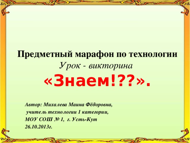 Предметный марафон по технологии  Урок - викторина  «Знаем!??».   Автор: Михалева Маина Фёдоровна,  учитель технологии 1 категории, МОУ СОШ № 1, г. Усть-Кут 26.10.2013г. 