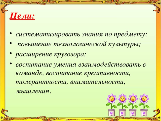Цели: систематизировать знания по предмету;  повышение технологической культуры; расширение кругозора; воспитание умения взаимодействовать в команде, воспитание креативности, толерантности, внимательности, мышления . 
