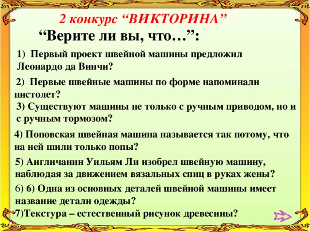 2 конкурс “ВИКТОРИНА”   “ Верите ли вы, что…”: 1) Первый проект швейной машины предложил Леонардо да Винчи?  2) Первые швейные машины по форме напоминали пистолет? 3) Существуют машины не только с ручным приводом, но и с ручным тормозом? 4) Поповская швейная машина называется так потому, что на ней шили только попы? 5) Англичанин Уильям Ли изобрел швейную машину, наблюдая за движением вязальных спиц в руках жены? 6 ) 6) Одна из основных деталей швейной машины имеет название детали одежды? 7)Текстура – естественный рисунок древесины? 