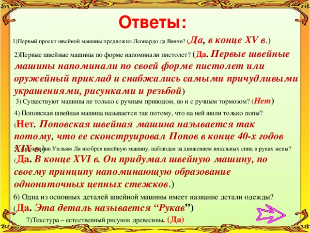 Ответы: 1)Первый проект швейной машины предложил Леонардо да Винчи? ( Да , в конце ХV в .) 2)Первые швейные машины по форме напоминали пистолет? ( Да . Первые швейные машины напоминали по своей форме пистолет или оружейный приклад и снабжались самыми причудливыми украшениями, рисунками и резьбой ) 3) Существуют машины не только с ручным приводом, но и с ручным тормозом? ( Нет ) 4) Поповская швейная машина называется так потому, что на ней шили только попы? ( Нет .  Поповская швейная машина называется так потому, что ее сконструировал Попов в конце 40-х годов ХIХ в .) 5. Англичанин Уильям Ли изобрел швейную машину, наблюдая за движением вязальных спиц в руках жены? ( Да . В конце XVI в. Он придумал швейную машину, по своему принципу напоминающую образование однониточных цепных стежков .) 6) Одна из основных деталей швейной машины имеет название детали одежды? ( Да . Эта деталь называется “Рукав ”)  7)Текстура – естественный рисунок древесины . (Да) 