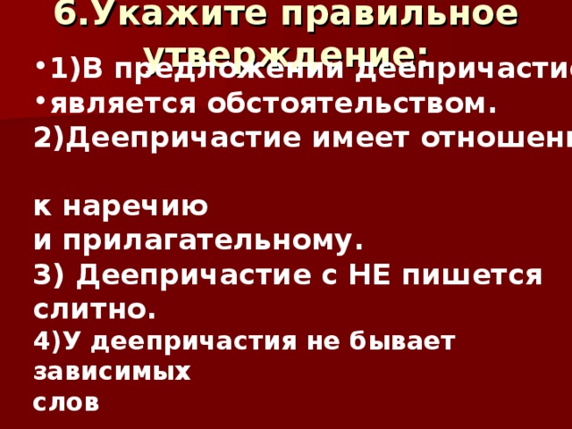 1)В предложении деепричастие является обстоятельством. 2)Деепричастие имеет отношение к наречию и прилагательному. 3) Деепричастие с НЕ пишется слитно. 4)У деепричастия не бывает зависимых слов  6.Укажите правильное утверждение:     