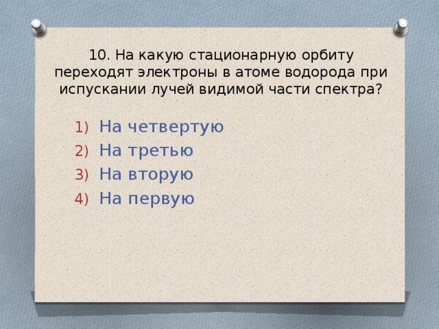 10. На какую стационарную орбиту переходят электроны в атоме водорода при испускании лучей видимой части спектра? На четвертую На третью На вторую На первую 