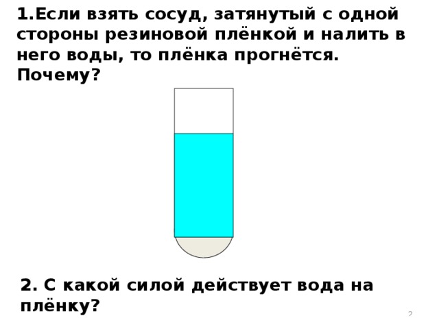 1.Если взять сосуд, затянутый с одной стороны резиновой плёнкой и налить в него воды, то плёнка прогнётся. Почему? 2. С какой силой действует вода на плёнку?  