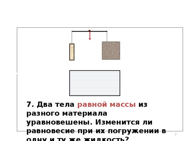 7. Два тела равной массы из разного материала уравновешены.  Изменится ли равновесие при их погружении в одну и ту же жидкость?    