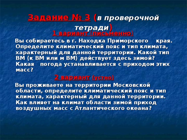 Задание № 3 ( в проверочной тетради )  1 вариант ( письменно )  Вы собираетесь в г. Находка Приморского края. Определите климатический пояс и тип климата, характерный для данной территории. Какой тип ВМ (к ВМ или м ВМ) действует здесь зимой? Какая погода устанавливается с приходом этих масс?  2 вариант  (устно)  Вы проживаете на территории Московской области, определите климатический пояс и тип климата, характерный для данной территории. Как влияет на климат области зимой приход воздушных масс с Атлантического океана? 
