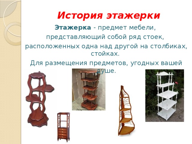 История этажерки Этажерка - предмет мебели, представляющий собой ряд стоек, расположенных одна над другой на столбиках, стойках. Для размещения предметов, угодных вашей душе. 